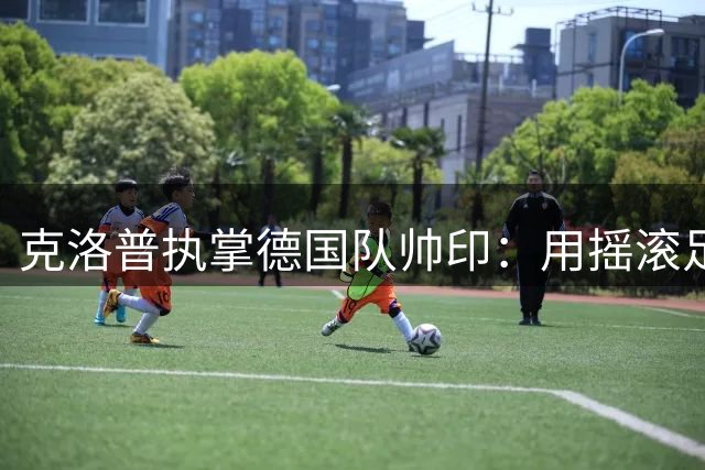 克洛普执掌德国队帅印：用摇滚足球打破战术僵局的十年之约