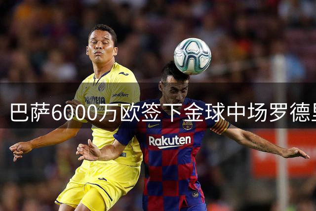 巴萨6000万欧签下金球中场罗德里 西班牙国脚重返西甲