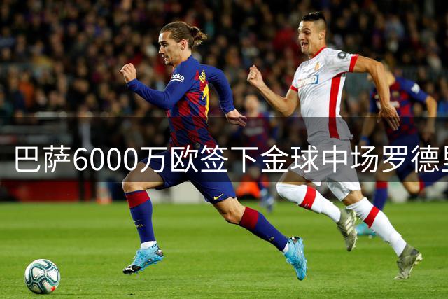 巴萨6000万欧签下金球中场罗德里 西班牙国脚重返西甲