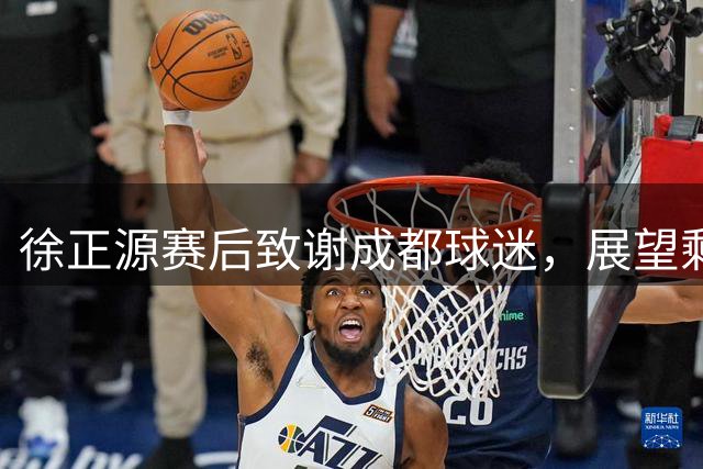 徐正源赛后致谢成都球迷，展望剩余赛事