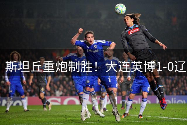 斯坦丘重炮制胜！大连英博1-0辽宁铁人斩获德比首胜