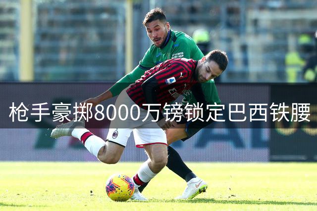 枪手豪掷8000万镑锁定巴西铁腰 英超对抗王将成阿尔特塔新王牌