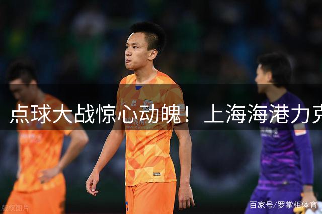 点球大战惊心动魄！上海海港力克新鹏城上演进球大战