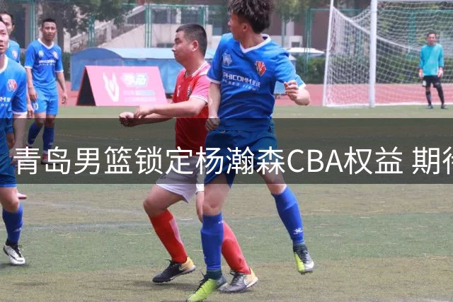 青岛男篮锁定杨瀚森CBA权益 期待其NBA征程
